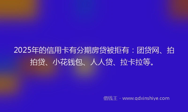2025年的信用卡有分期房贷被拒有：团贷网、拍拍贷、小花钱包、人人贷、拉卡拉等。