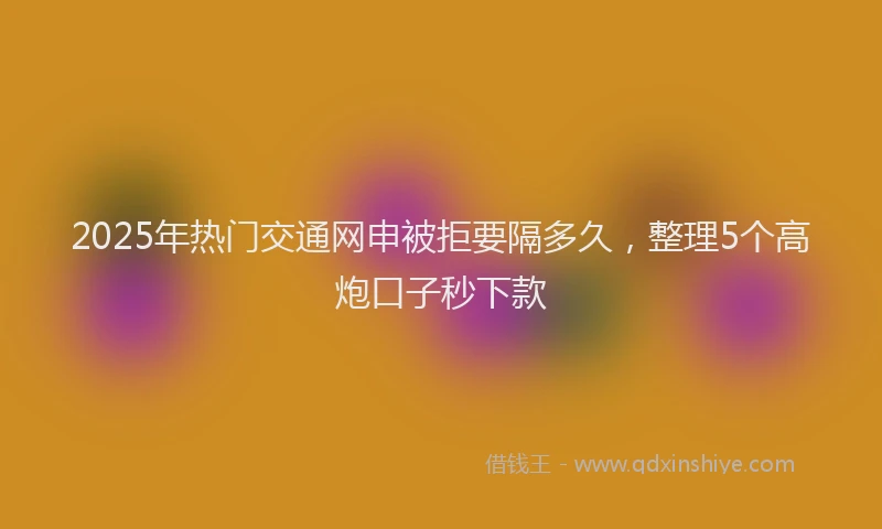 2025年热门交通网申被拒要隔多久，整理5个高炮口子秒下款