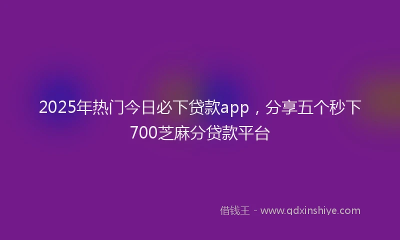2025年热门今日必下贷款app，分享五个秒下700芝麻分贷款平台