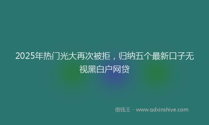 2025年热门光大再次被拒，归纳五个最新口子无视黑白户网贷