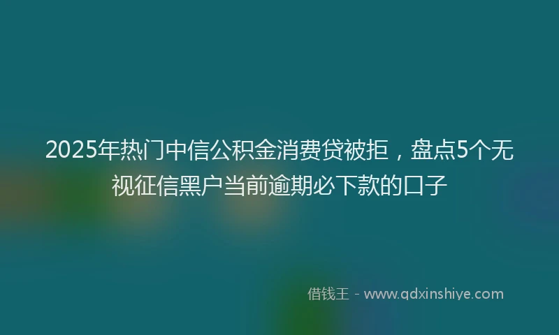 2025年热门中信公积金消费贷被拒，盘点5个无视征信黑户当前逾期必下款的口子