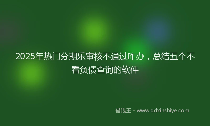 2025年热门分期乐审核不通过咋办，总结五个不看负债查询的软件