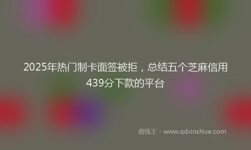 2025年热门制卡面签被拒，总结五个芝麻信用439分下款的平台