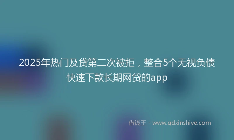 2025年热门及贷第二次被拒，整合5个无视负债快速下款长期网贷的app