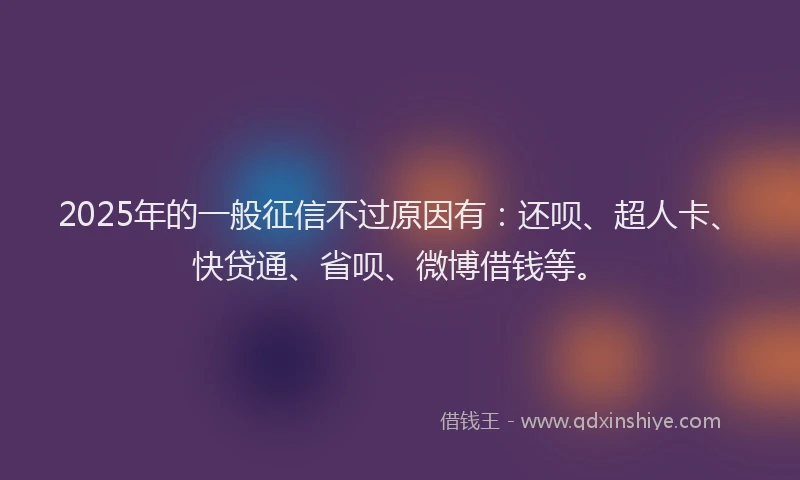 2025年的一般征信不过原因有：还呗、超人卡、快贷通、省呗、微博借钱等。