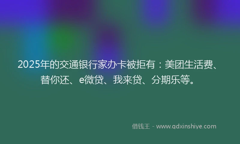 2025年的交通银行家办卡被拒有：美团生活费、替你还、e微贷、我来贷、分期乐等。