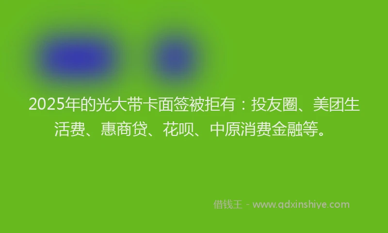 2025年的光大带卡面签被拒有：投友圈、美团生活费、惠商贷、花呗、中原消费金融等。