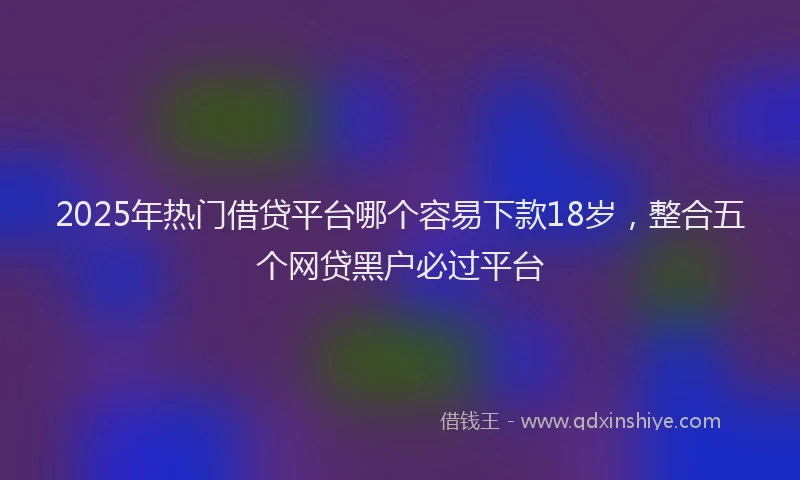 2025年热门借贷平台哪个容易下款18岁，整合五个网贷黑户必过平台