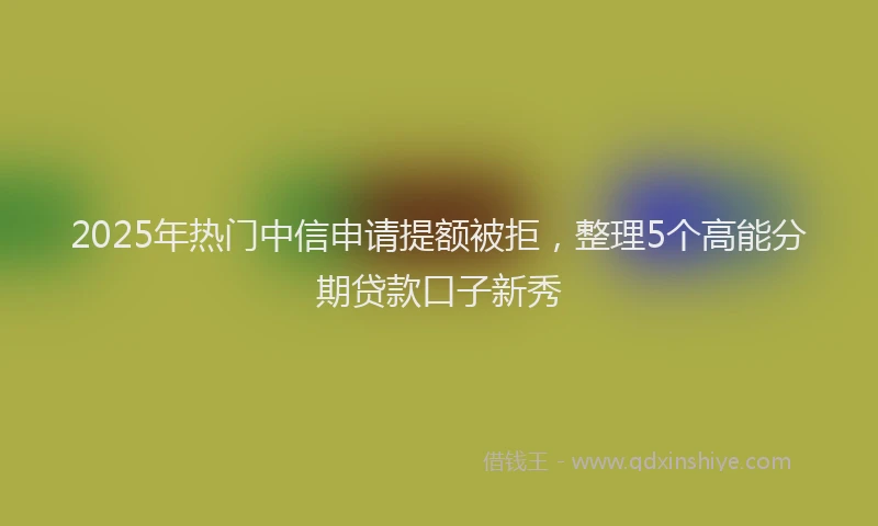 2025年热门中信申请提额被拒，整理5个高能分期贷款口子新秀
