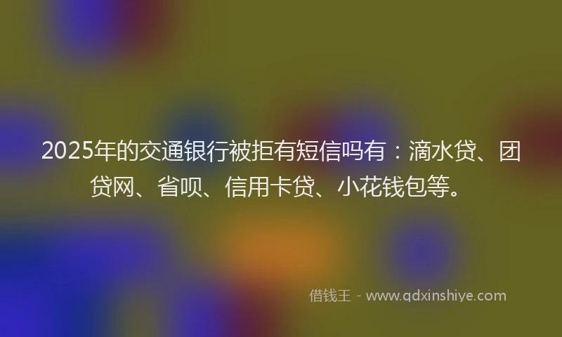 2025年的交通银行被拒有短信吗有：滴水贷、团贷网、省呗、信用卡贷、小花钱包等。