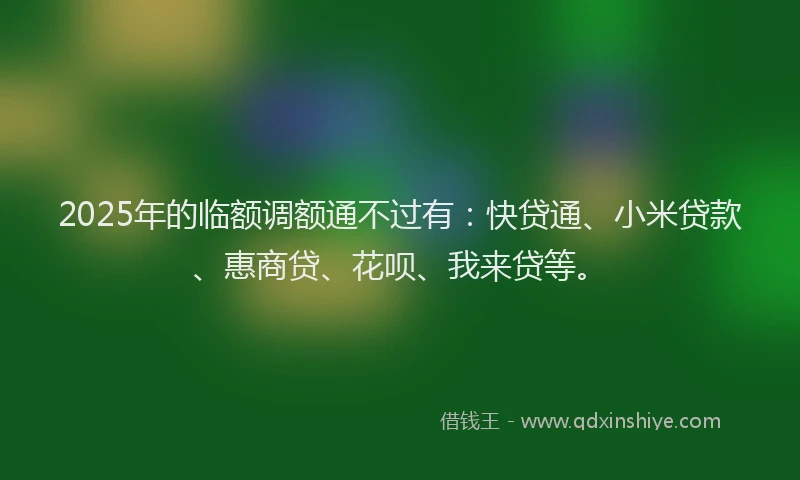2025年的临额调额通不过有：快贷通、小米贷款、惠商贷、花呗、我来贷等。
