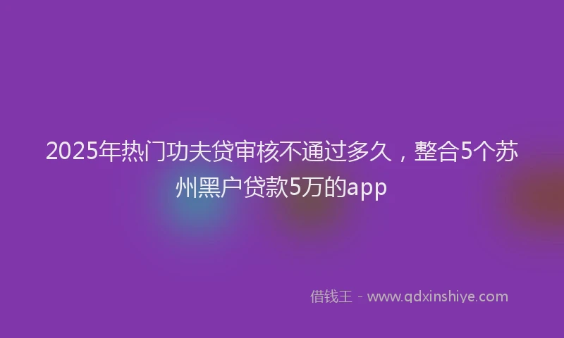 2025年热门功夫贷审核不通过多久，整合5个苏州黑户贷款5万的app