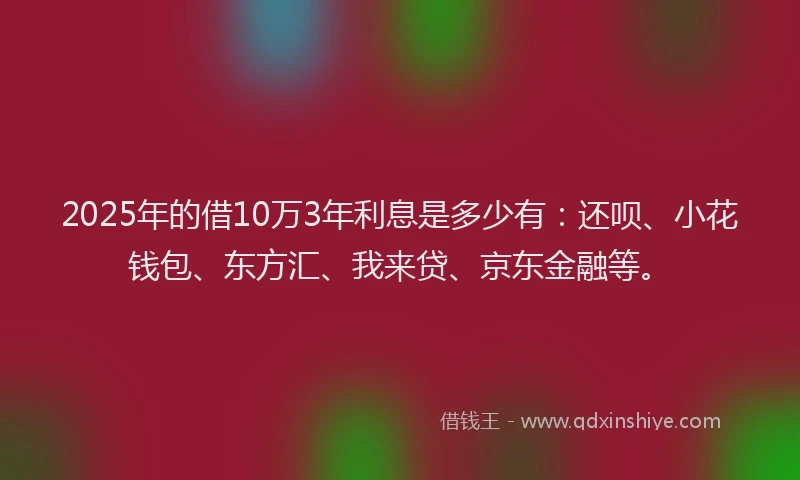2025年的借10万3年利息是多少有：还呗、小花钱包、东方汇、我来贷、京东金融等。