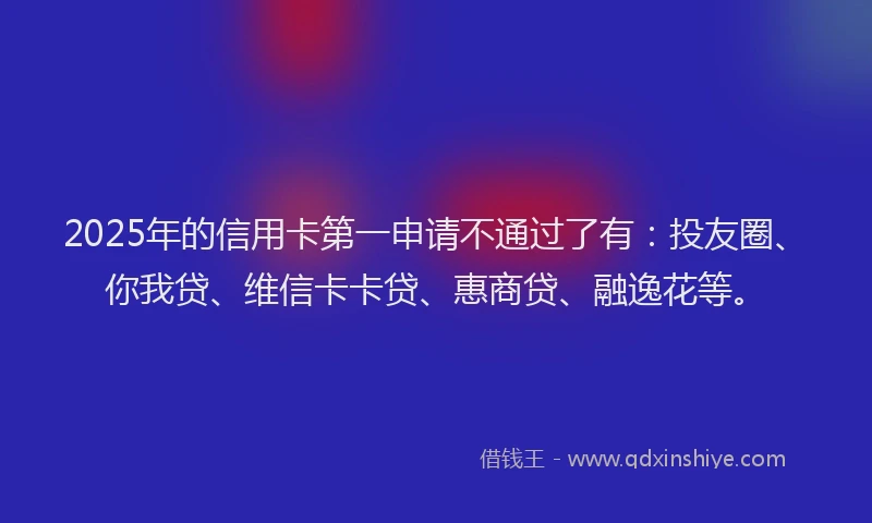 2025年的信用卡第一申请不通过了有：投友圈、你我贷、维信卡卡贷、惠商贷、融逸花等。