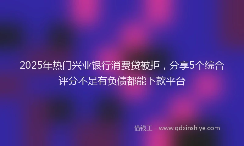 2025年热门兴业银行消费贷被拒，分享5个综合评分不足有负债都能下款平台