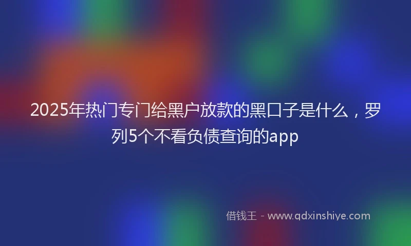 2025年热门专门给黑户放款的黑口子是什么，罗列5个不看负债查询的app