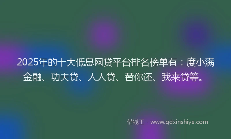 2025年的十大低息网贷平台排名榜单有：度小满金融、功夫贷、人人贷、替你还、我来贷等。