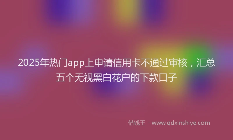 2025年热门app上申请信用卡不通过审核，汇总五个无视黑白花户的下款口子