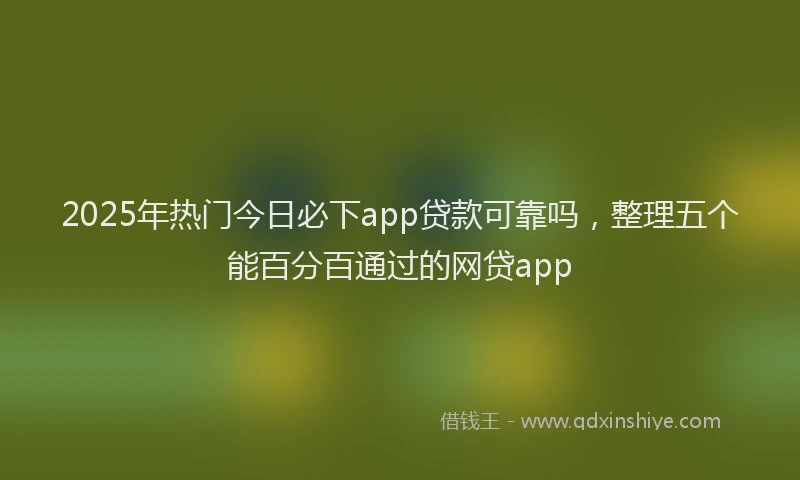 2025年热门今日必下app贷款可靠吗，整理五个能百分百通过的网贷app
