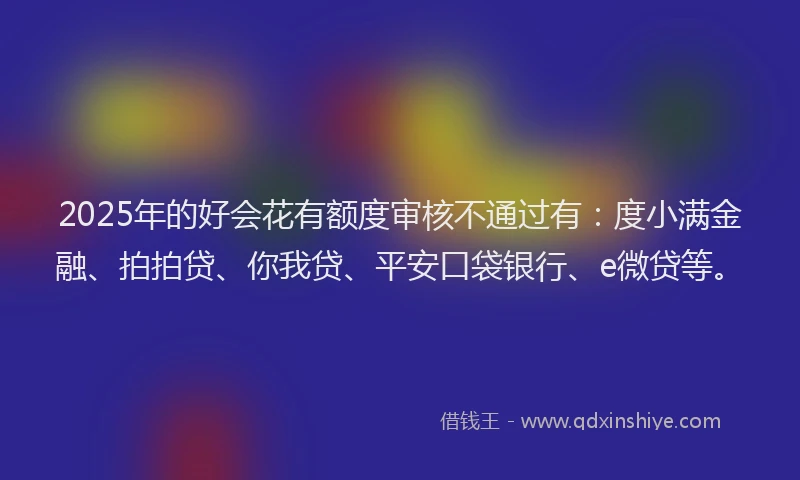 2025年的好会花有额度审核不通过有：度小满金融、拍拍贷、你我贷、平安口袋银行、e微贷等。