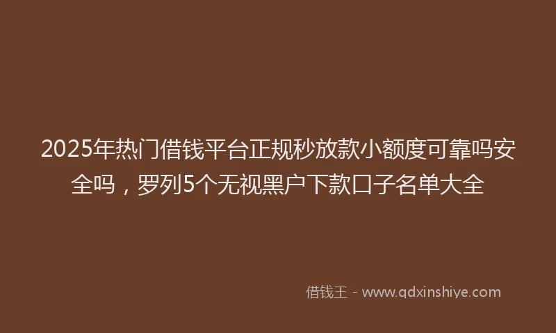 2025年热门借钱平台正规秒放款小额度可靠吗安全吗，罗列5个无视黑户下款口子名单大全