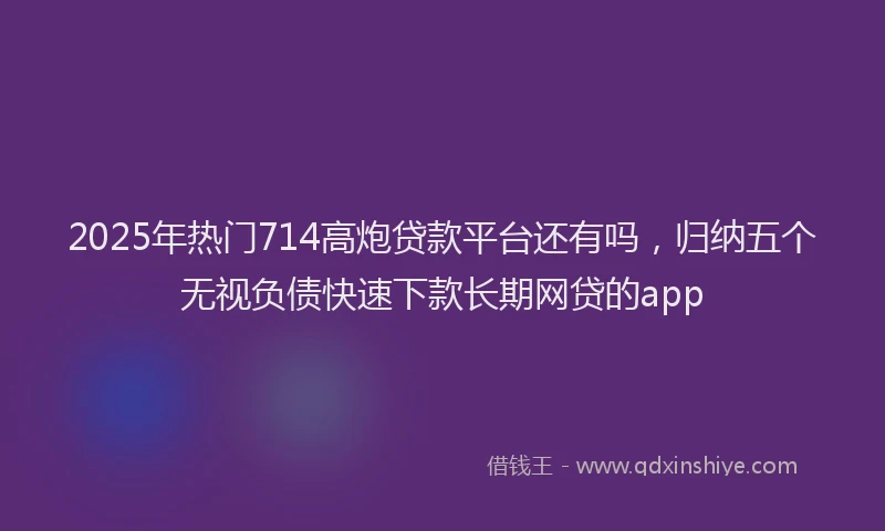 2025年热门714高炮贷款平台还有吗，归纳五个无视负债快速下款长期网贷的app