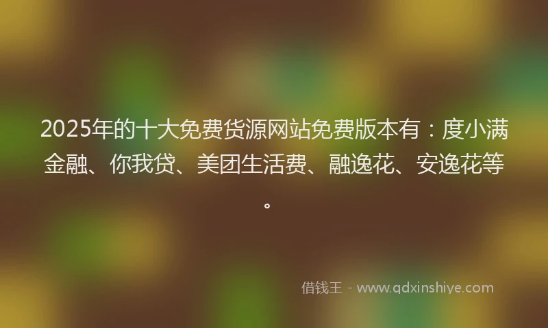 2025年的十大免费货源网站免费版本有：度小满金融、你我贷、美团生活费、融逸花、安逸花等。