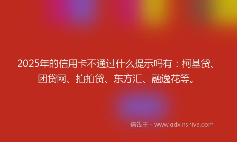 2025年的信用卡不通过什么提示吗有：柯基贷、团贷网、拍拍贷、东方汇、融逸花等。
