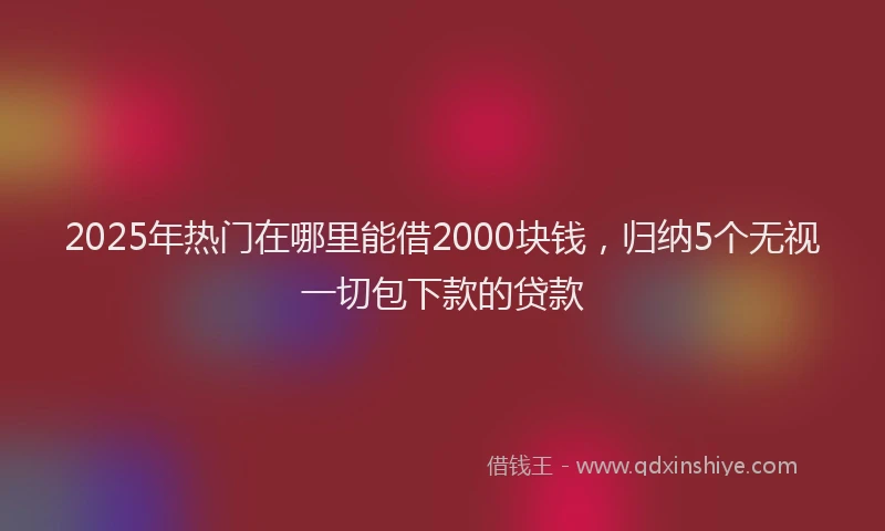 2025年热门在哪里能借2000块钱，归纳5个无视一切包下款的贷款