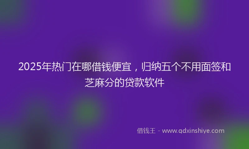 2025年热门在哪借钱便宜，归纳五个不用面签和芝麻分的贷款软件