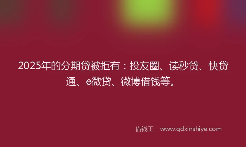 2025年的分期贷被拒有：投友圈、读秒贷、快贷通、e微贷、微博借钱等。