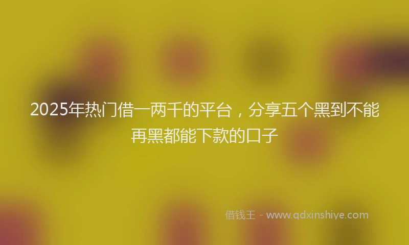 2025年热门借一两千的平台，分享五个黑到不能再黑都能下款的口子