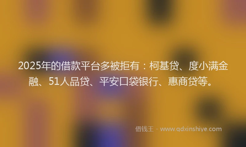 2025年的借款平台多被拒有：柯基贷、度小满金融、51人品贷、平安口袋银行、惠商贷等。