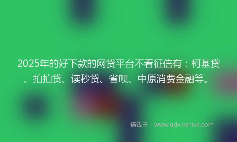 2025年的好下款的网贷平台不看征信有：柯基贷、拍拍贷、读秒贷、省呗、中原消费金融等。