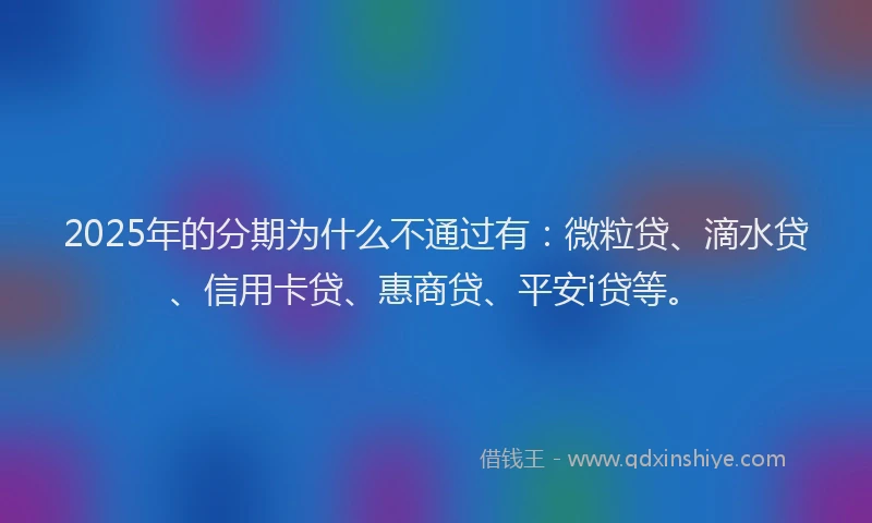 2025年的分期为什么不通过有：微粒贷、滴水贷、信用卡贷、惠商贷、平安i贷等。