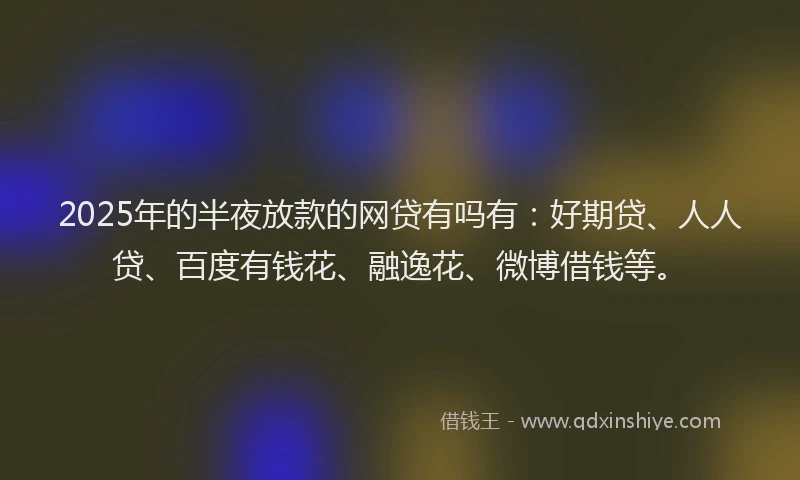 2025年的半夜放款的网贷有吗有：好期贷、人人贷、百度有钱花、融逸花、微博借钱等。