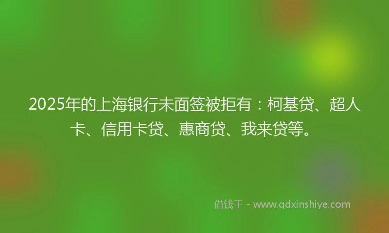 2025年的上海银行未面签被拒有：柯基贷、超人卡、信用卡贷、惠商贷、我来贷等。