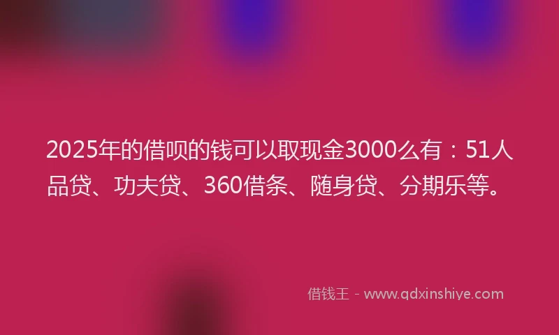 2025年的借呗的钱可以取现金3000么有：51人品贷、功夫贷、360借条、随身贷、分期乐等。
