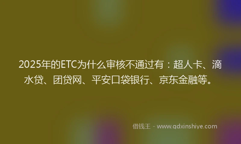 2025年的ETC为什么审核不通过有：超人卡、滴水贷、团贷网、平安口袋银行、京东金融等。