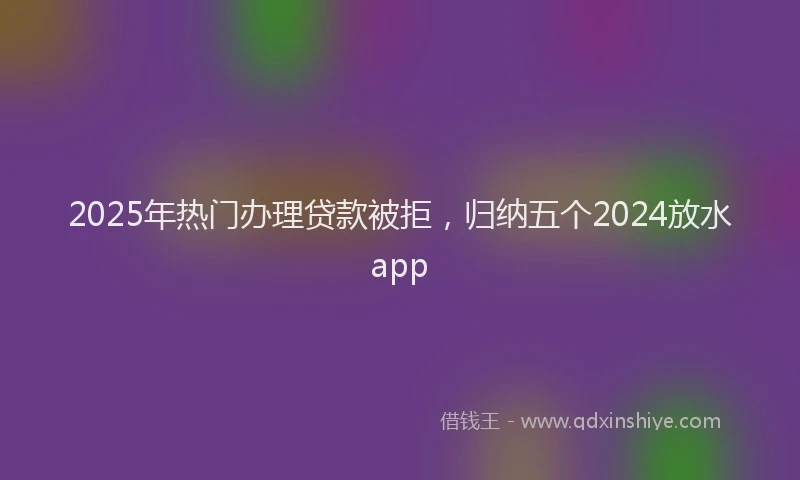 2025年热门办理贷款被拒，归纳五个2024放水app