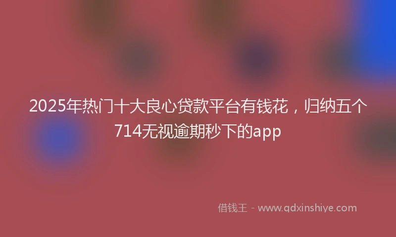 2025年热门十大良心贷款平台有钱花，归纳五个714无视逾期秒下的app