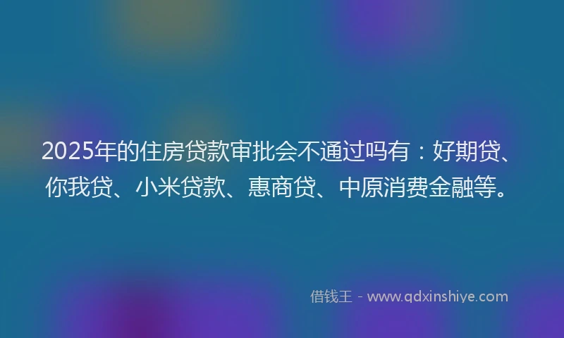 2025年的住房贷款审批会不通过吗有：好期贷、你我贷、小米贷款、惠商贷、中原消费金融等。