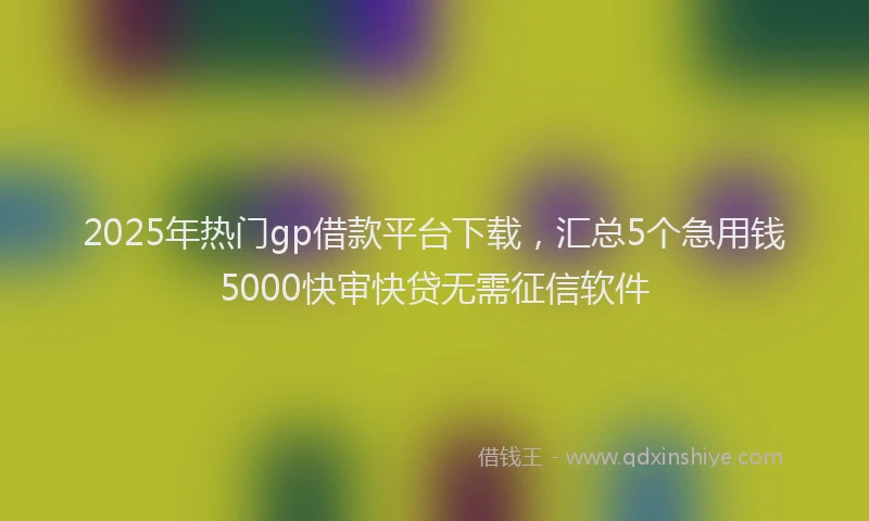 2025年热门gp借款平台下载，汇总5个急用钱5000快审快贷无需征信软件