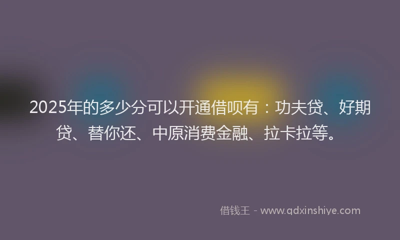 2025年的多少分可以开通借呗有：功夫贷、好期贷、替你还、中原消费金融、拉卡拉等。