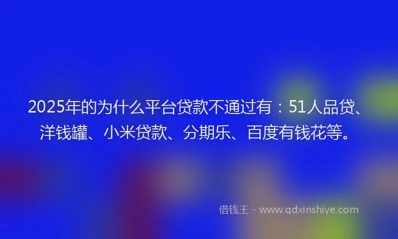 2025年的为什么平台贷款不通过有：51人品贷、洋钱罐、小米贷款、分期乐、百度有钱花等。