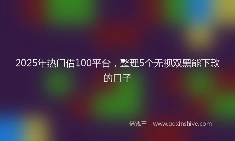 2025年热门借100平台，整理5个无视双黑能下款的口子