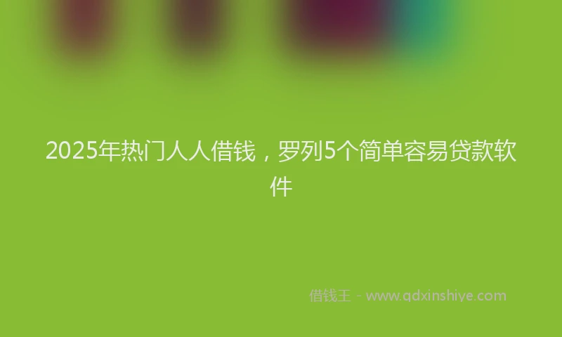 2025年热门人人借钱，罗列5个简单容易贷款软件