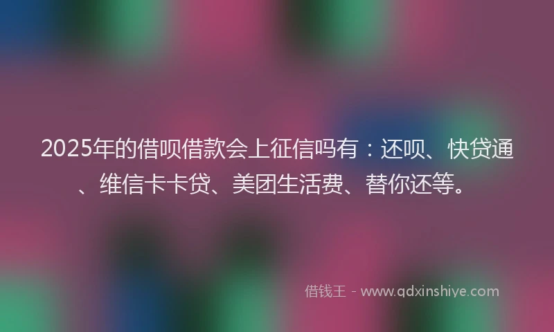 2025年的借呗借款会上征信吗有：还呗、快贷通、维信卡卡贷、美团生活费、替你还等。