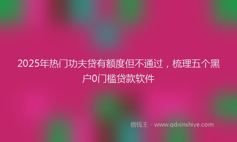 2025年热门功夫贷有额度但不通过，梳理五个黑户0门槛贷款软件