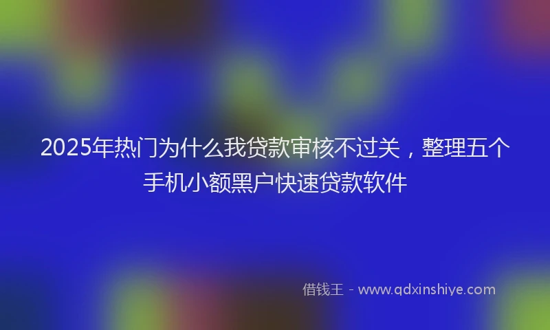 2025年热门为什么我贷款审核不过关，整理五个手机小额黑户快速贷款软件